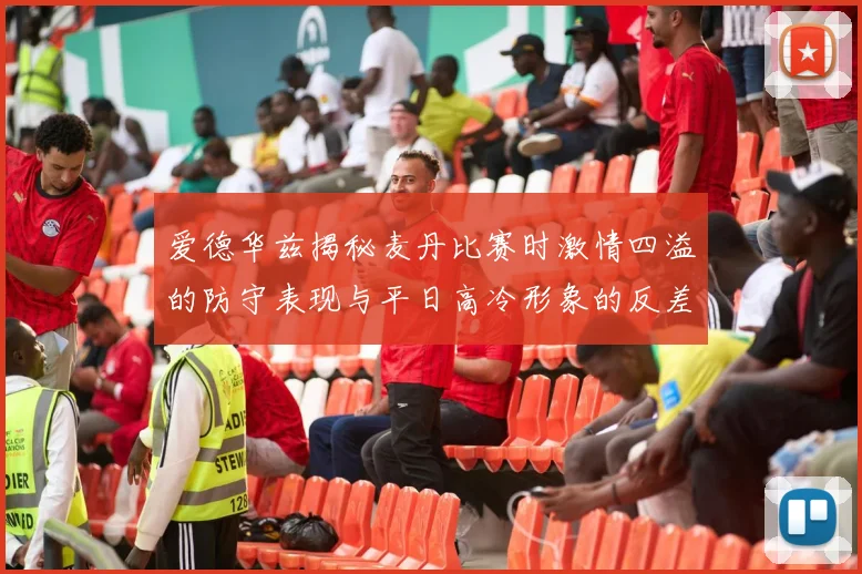 爱德华兹揭秘麦丹比赛时激情四溢的防守表现与平日高冷形象的反差