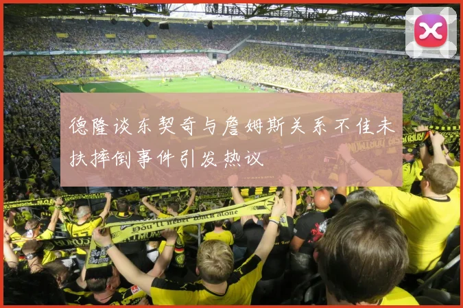 德隆谈东契奇与詹姆斯关系不佳未扶摔倒事件引发热议