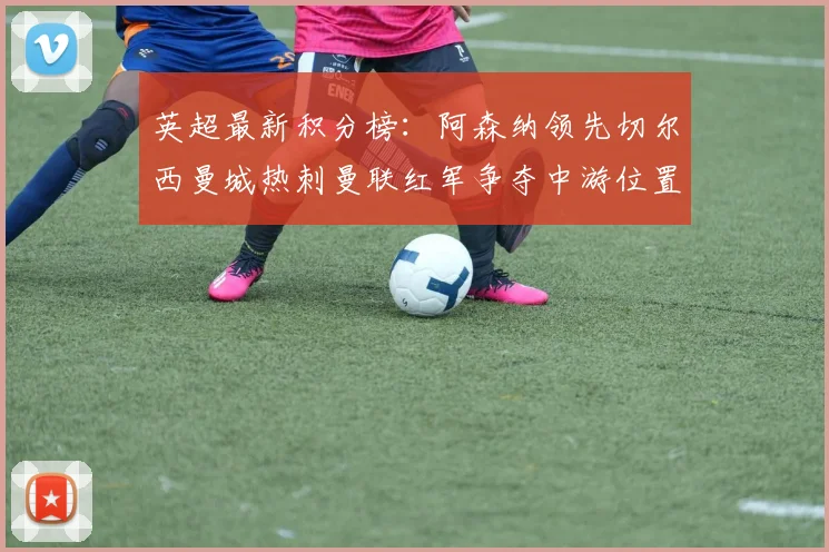 英超最新积分榜：阿森纳领先切尔西曼城热刺曼联红军争夺中游位置
