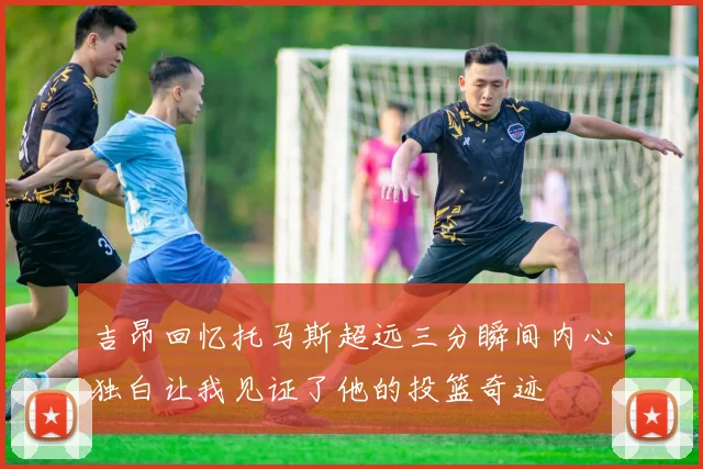 吉昂回忆托马斯超远三分瞬间内心独白让我见证了他的投篮奇迹
