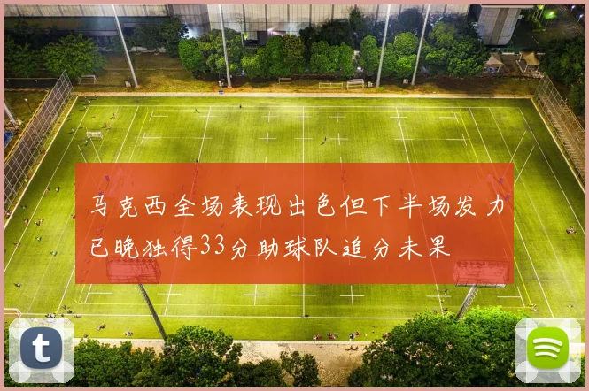马克西全场表现出色但下半场发力已晚独得33分助球队追分未果