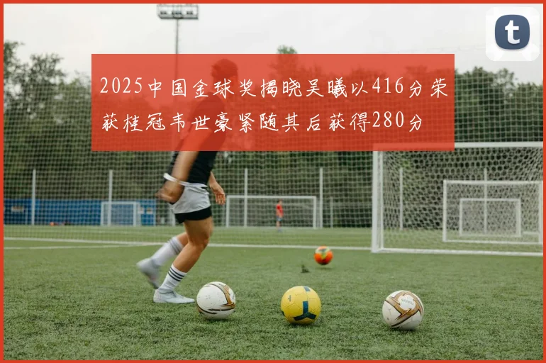 2025中国金球奖揭晓吴曦以416分荣获桂冠韦世豪紧随其后获得280分