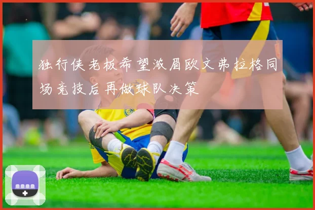 独行侠老板希望浓眉欧文弗拉格同场竞技后再做球队决策