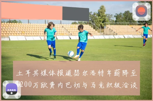 土耳其媒体报道瑟尔洛特年薪降至1200万欧费内巴切与马竞积极洽谈