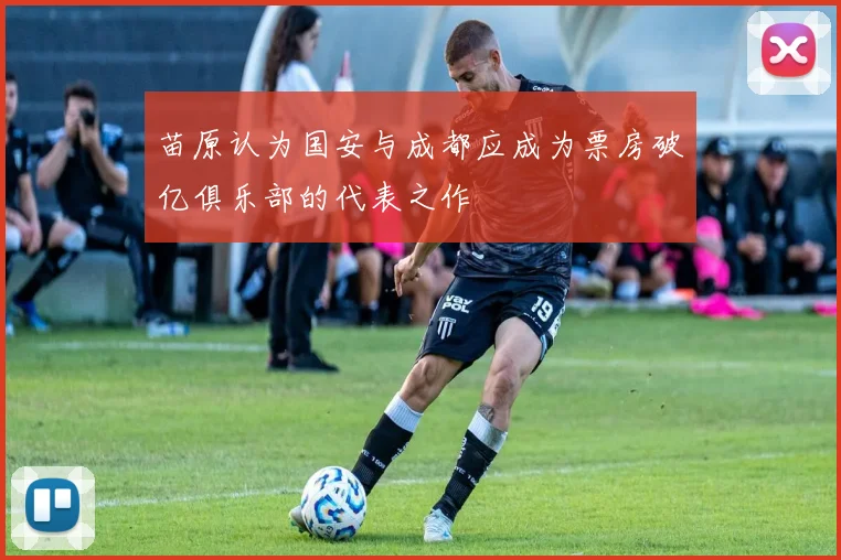 苗原认为国安与成都应成为票房破亿俱乐部的代表之作