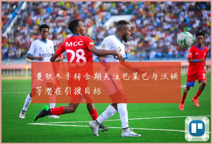 曼联冬季转会期关注巴莱巴与沃顿等潜在引援目标